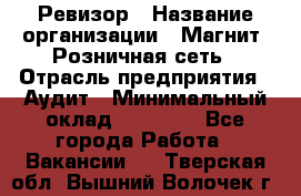 Ревизор › Название организации ­ Магнит, Розничная сеть › Отрасль предприятия ­ Аудит › Минимальный оклад ­ 55 000 - Все города Работа » Вакансии   . Тверская обл.,Вышний Волочек г.